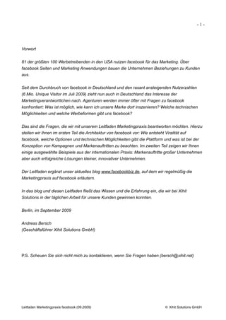 -1-




Vorwort


81 der größten 100 Werbetreibenden in den USA nutzen facebook für das Marketing. Über
facebook Seiten und Marketing Anwendungen bauen die Unternehmen Beziehungen zu Kunden
aus.


Seit dem Durchbruch von facebook in Deutschland und den rasant ansteigenden Nutzerzahlen
(6 Mio. Unique Visitor im Juli 2009) zieht nun auch in Deutschland das Interesse der
Marketingverantwortlichen nach. Agenturen werden immer öfter mit Fragen zu facebook
konfrontiert: Was ist möglich, wie kann ich unsere Marke dort inszenieren? Welche technischen
Möglichkeiten und welche Werbeformen gibt uns facebook?


Das sind die Fragen, die wir mit unserem Leitfaden Marketingpraxis beantworten möchten. Hierzu
stellen wir Ihnen im ersten Teil die Architektur von facebook vor: Wie entsteht Viralität auf
facebook, welche Optionen und technischen Möglichkeiten gibt die Plattform und was ist bei der
Konzeption von Kampagnen und Markenauftritten zu beachten. Im zweiten Teil zeigen wir Ihnen
einige ausgewählte Beispiele aus der internationalen Praxis: Markenauftritte großer Unternehmen
aber auch erfolgreiche Lösungen kleiner, innovativer Unternehmen.


Der Leitfaden ergänzt unser aktuelles blog www.facebookbiz.de, auf dem wir regelmüßig die
Marketingpraxis auf facebook erläutern.


In das blog und diesen Leitfaden fließt das Wissen und die Erfahrung ein, die wir bei Xihit
Solutions in der täglichen Arbeit für unsere Kunden gewinnen konnten.


Berlin, im September 2009


Andreas Bersch
(Geschäftsführer Xihit Solutions GmbH)




P.S. Scheuen Sie sich nicht mich zu kontaktieren, wenn Sie Fragen haben (bersch@xihit.net)




Leitfaden Marketingpraxis facebook (09.2009)                                     © Xihit Solutions GmbH
 