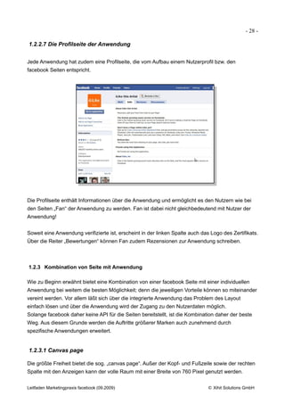 - 28 -

1.2.2.7 Die Profilseite der Anwendung


Jede Anwendung hat zudem eine Profilseite, die vom Aufbau einem Nutzerprofil bzw. den
facebook Seiten entspricht.




Die Profilseite enthält Informationen über die Anwendung und ermöglicht es den Nutzern wie bei
den Seiten „Fan“ der Anwendung zu werden. Fan ist dabei nicht gleichbedeutend mit Nutzer der
Anwendung!


Soweit eine Anwendung verifizierte ist, erscheint in der linken Spalte auch das Logo des Zertifikats.
Über die Reiter „Bewertungen“ können Fan zudem Rezensionen zur Anwendung schreiben.



1.2.3 Kombination von Seite mit Anwendung

Wie zu Beginn erwähnt bietet eine Kombination von einer facebook Seite mit einer individuellen
Anwendung bei weitem die besten Möglichkeit; denn die jeweiligen Vorteile können so miteinander
vereint werden. Vor allem läßt sich über die integrierte Anwendung das Problem des Layout
einfach lösen und über die Anwendung wird der Zugang zu den Nutzerdaten möglich.
Solange facebook daher keine API für die Seiten bereitstellt, ist die Kombination daher der beste
Weg. Aus diesem Grunde werden die Auftritte größerer Marken auch zunehmend durch
spezifische Anwendungen erweitert.


1.2.3.1 Canvas page

Die größte Freiheit bietet die sog. „canvas page“. Außer der Kopf- und Fußzeile sowie der rechten
Spalte mit den Anzeigen kann der volle Raum mit einer Breite von 760 Pixel genutzt werden.


Leitfaden Marketingpraxis facebook (09.2009)                                   © Xihit Solutions GmbH
 
