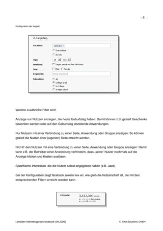 - 31 -

Konfiguration der targets:




Weitere zusätzliche Filter sind:


Anzeige nur Nutzern anzeigen, die heute Geburtstag haben: Damit können z.B. gezielt Geschenke
beworben werden oder auf den Geburtstag abzielende Anwendungen.


Nur Nutzern mit einer Verbindung zu einer Seite, Anwendung oder Gruppe anzeigen: So können
gezielt die Nutzer einer (eigenen) Seite erreicht werden.


NICHT den Nutzern mit eine Verbindung zu einer Seite, Anwendung oder Gruppe anzeigen: Damit
kann z.B. der Betreiber einer Anwendung verhindern, dass „seine“ Nutzer nochmals auf die
Anzeige klicken und Kosten auslösen.


Spezifische Interessen, die die Nutzer selbst angegeben haben (z.B. Jazz).


Bei der Konfiguration zeigt facebook jeweils live an, wie groß die Nutzerschaft ist, die mit den
entsprechenden Filtern erreicht werden kann.




Leitfaden Marketingpraxis facebook (09.2009)                                   © Xihit Solutions GmbH
 