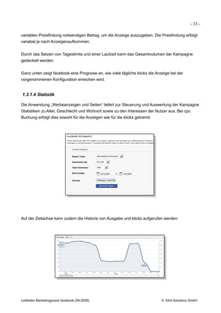 - 33 -

variablen Preisfindung notwendigen Betrag, um die Anzeige auszugeben. Die Preisfindung erfolgt
variabel je nach Anzeigenaufkommen.


Durch das Setzen von Tageslimits und einer Laufzeit kann das Gesamtvolumen der Kampagne
gedeckelt werden.


Ganz unten zeigt facebook eine Prognose an, wie viele tägliche klicks die Anzeige bei der
vorgenommenen Konfiguration erreichen wird.


1.3.1.4 Statistik

Die Anwendung „Werbeanzeigen und Seiten“ liefert zur Steuerung und Auswertung der Kampagne
Statistiken zu Alter, Geschlecht und Wohnort sowie zu den Interessen der Nutzer aus. Bei cpc
Buchung erfolgt dies sowohl für die Anzeigen wie für die klicks getrennt:




Auf der Zeitachse kann zudem die Historie von Ausgabe und klicks aufgerufen werden:




Leitfaden Marketingpraxis facebook (09.2009)                                © Xihit Solutions GmbH
 