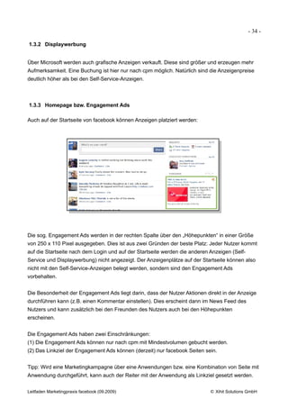 - 34 -

1.3.2 Displaywerbung


Über Microsoft werden auch grafische Anzeigen verkauft. Diese sind größer und erzeugen mehr
Aufmerksamkeit. Eine Buchung ist hier nur nach cpm möglich. Natürlich sind die Anzeigenpreise
deutlich höher als bei den Self-Service-Anzeigen.



1.3.3 Homepage bzw. Engagement Ads

Auch auf der Startseite von facebook können Anzeigen platziert werden:




Die sog. Engagement Ads werden in der rechten Spalte über den „Höhepunkten“ in einer Größe
von 250 x 110 Pixel ausgegeben. Dies ist aus zwei Gründen der beste Platz: Jeder Nutzer kommt
auf die Startseite nach dem Login und auf der Startseite werden die anderen Anzeigen (Self-
Service und Displaywerbung) nicht angezeigt. Der Anzeigenplätze auf der Startseite können also
nicht mit den Self-Service-Anzeigen belegt werden, sondern sind den Engagement Ads
vorbehalten.


Die Besonderheit der Engagement Ads liegt darin, dass der Nutzer Aktionen direkt in der Anzeige
durchführen kann (z.B. einen Kommentar einstellen). Dies erscheint dann im News Feed des
Nutzers und kann zusätzlich bei den Freunden des Nutzers auch bei den Höhepunkten
erscheinen.


Die Engagement Ads haben zwei Einschränkungen:
(1) Die Engagement Ads können nur nach cpm mit Mindestvolumen gebucht werden.
(2) Das Linkziel der Engagement Ads können (derzeit) nur facebook Seiten sein.


Tipp: Wird eine Marketingkampagne über eine Anwendungen bzw. eine Kombination von Seite mit
Anwendung durchgeführt, kann auch der Reiter mit der Anwendung als Linkziel gesetzt werden.


Leitfaden Marketingpraxis facebook (09.2009)                                © Xihit Solutions GmbH
 