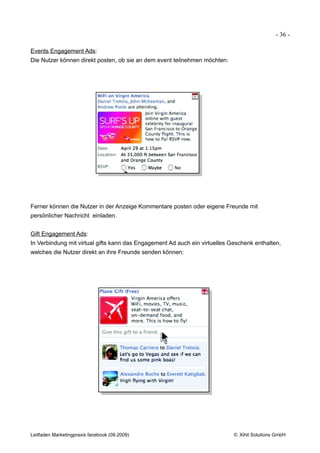 - 36 -

Events Engagement Ads:
Die Nutzer können direkt posten, ob sie an dem event teilnehmen möchten:




Ferner können die Nutzer in der Anzeige Kommentare posten oder eigene Freunde mit
persönlicher Nachricht einladen.


Gift Engagement Ads:
In Verbindung mit virtual gifts kann das Engagement Ad auch ein virtuelles Geschenk enthalten,
welches die Nutzer direkt an ihre Freunde senden können:




Leitfaden Marketingpraxis facebook (09.2009)                                © Xihit Solutions GmbH
 