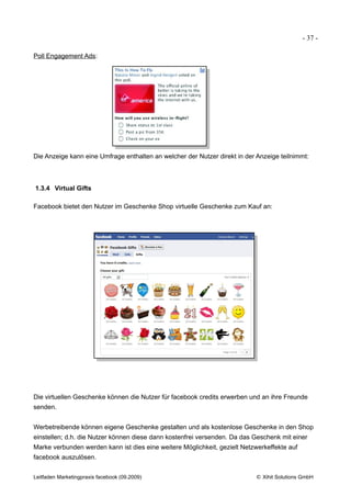 - 37 -

Poll Engagement Ads:




Die Anzeige kann eine Umfrage enthalten an welcher der Nutzer direkt in der Anzeige teilnimmt:



1.3.4 Virtual Gifts

Facebook bietet den Nutzer im Geschenke Shop virtuelle Geschenke zum Kauf an:




Die virtuellen Geschenke können die Nutzer für facebook credits erwerben und an ihre Freunde
senden.


Werbetreibende können eigene Geschenke gestalten und als kostenlose Geschenke in den Shop
einstellen; d.h. die Nutzer können diese dann kostenfrei versenden. Da das Geschenk mit einer
Marke verbunden werden kann ist dies eine weitere Möglichkeit, gezielt Netzwerkeffekte auf
facebook auszulösen.


Leitfaden Marketingpraxis facebook (09.2009)                               © Xihit Solutions GmbH
 