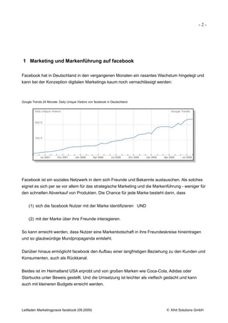 -2-




1 Marketing und Markenführung auf facebook

Facebook hat in Deutschland in den vergangenen Monaten ein rasantes Wachstum hingelegt und
kann bei der Konzeption digitalen Marketings kaum noch vernachlässigt werden:



Google Trends 24 Monate: Daily Unique Visitors von facebook in Deutschland




Facebook ist ein soziales Netzwerk in dem sich Freunde und Bekannte austauschen. Als solches
eignet es sich per se vor allem für das strategische Marketing und die Markenführung - weniger für
den schnellen Abverkauf von Produkten. Die Chance für jede Marke besteht darin, dass


    (1) sich die facebook Nutzer mit der Marke identifizieren UND


    (2) mit der Marke über ihre Freunde interagieren.


So kann erreicht werden, dass Nutzer eine Markenbotschaft in ihre Freundeskreise hineintragen
und so glaubwürdige Mundpropaganda entsteht.


Darüber hinaus ermöglicht facebook den Aufbau einer langfristigen Beziehung zu den Kunden und
Konsumenten, auch als Rückkanal.


Beides ist im Heimatland USA erprobt und von großen Marken wie Coca-Cola, Adidas oder
Starbucks unter Beweis gestellt. Und die Umsetzung ist leichter als vielfach gedacht und kann
auch mit kleineren Budgets erreicht werden.




Leitfaden Marketingpraxis facebook (09.2009)                                 © Xihit Solutions GmbH
 