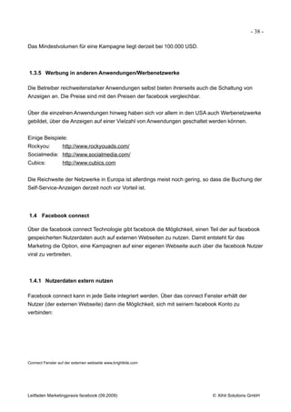 - 38 -

Das Mindestvolumen für eine Kampagne liegt derzeit bei 100.000 USD.



1.3.5 Werbung in anderen Anwendungen/Werbenetzwerke

Die Betreiber reichweitenstarker Anwendungen selbst bieten ihrerseits auch die Schaltung von
Anzeigen an. Die Preise sind mit den Preisen der facebook vergleichbar.


Über die einzelnen Anwendungen hinweg haben sich vor allem in den USA auch Werbenetzwerke
gebildet, über die Anzeigen auf einer Vielzahl von Anwendungen geschaltet werden können.


Einige Beispiele:
Rockyou:          http://www.rockyouads.com/
Socialmedia: http://www.socialmedia.com/
Cubics:           http://www.cubics.com


Die Reichweite der Netzwerke in Europa ist allerdings meist noch gering, so dass die Buchung der
Self-Service-Anzeigen derzeit noch vor Vorteil ist.




1.4 Facebook connect

Über die facebook connect Technologie gibt facebook die Möglichkeit, einen Teil der auf facebook
gespeicherten Nutzerdaten auch auf externen Webseiten zu nutzen. Damit entsteht für das
Marketing die Option, eine Kampagnen auf einer eigenen Webseite auch über die facebook Nutzer
viral zu verbreiten.



1.4.1 Nutzerdaten extern nutzen

Facebook connect kann in jede Seite integriert werden. Über das connect Fenster erhält der
Nutzer (der externen Webseite) dann die Möglichkeit, sich mit seinem facebook Konto zu
verbinden:




Connect Fenster auf der externen webseite www.brightkite.com




Leitfaden Marketingpraxis facebook (09.2009)                                © Xihit Solutions GmbH
 
