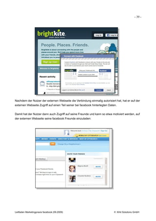 - 39 -




Nachdem der Nutzer der externen Webseite die Verbindung einmalig autorisiert hat, hat er auf der
externen Webseite Zugriff auf einen Teil seiner bei facebook hinterlegten Daten.


Damit hat der Nutzer dann auch Zugriff auf seine Freunde und kann so etwa motiviert werden, auf
der externen Webseite seine facebook Freunde einzuladen:




Leitfaden Marketingpraxis facebook (09.2009)                                 © Xihit Solutions GmbH
 