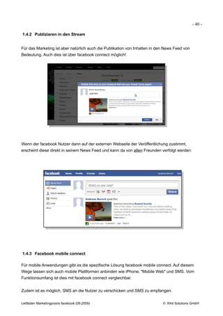 - 40 -

1.4.2 Publizieren in den Stream


Für das Marketing ist aber natürlich auch die Publikation von Inhalten in den News Feed von
Bedeutung. Auch dies ist über facebook connect möglich!




Wenn der facebook Nutzer dann auf der externen Webseite der Veröffentlichung zustimmt,
erscheint diese direkt in seinem News Feed und kann da von allen Freunden verfolgt werden:




1.4.3 Facebook mobile connect

Für mobile Anwendungen gibt es die spezifische Lösung facebook mobile connect. Auf diesem
Wege lassen sich auch mobile Plattformen anbinden wie iPhone, "Mobile Web" und SMS. Vom
Funktionsumfang ist dies mit facebook connect vergleichbar.


Zudem ist es möglich, SMS an die Nutzer zu verschicken und SMS zu empfangen.


Leitfaden Marketingpraxis facebook (09.2009)                                © Xihit Solutions GmbH
 
