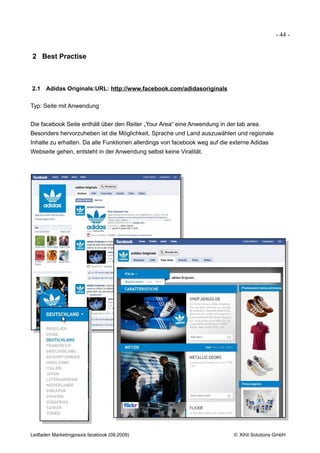 - 44 -


2 Best Practise



2.1 Adidas Originals:URL: http://www.facebook.com/adidasoriginals

Typ: Seite mit Anwendung


Die facebook Seite enthält über den Reiter „Your Area“ eine Anwendung in der tab area.
Besonders hervorzuheben ist die Möglichkeit, Sprache und Land auszuwählen und regionale
Inhalte zu erhalten. Da alle Funktionen allerdings von facebook weg auf die externe Adidas
Webseite gehen, entsteht in der Anwendung selbst keine Viralität.




Leitfaden Marketingpraxis facebook (09.2009)                                © Xihit Solutions GmbH
 