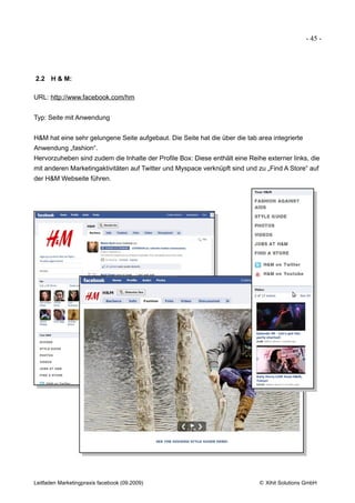 - 45 -




2.2 H & M:

URL: http://www.facebook.com/hm


Typ: Seite mit Anwendung


H&M hat eine sehr gelungene Seite aufgebaut. Die Seite hat die über die tab area integrierte
Anwendung „fashion“.
Hervorzuheben sind zudem die Inhalte der Profile Box: Diese enthält eine Reihe externer links, die
mit anderen Marketingaktivitäten auf Twitter und Myspace verknüpft sind und zu „Find A Store“ auf
der H&M Webseite führen.




Leitfaden Marketingpraxis facebook (09.2009)                                 © Xihit Solutions GmbH
 