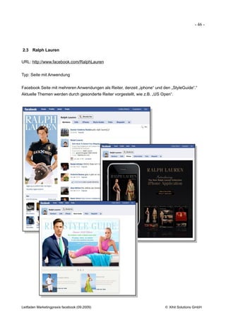 - 46 -




2.3 Ralph Lauren

URL: http://www.facebook.com/RalphLauren


Typ: Seite mit Anwendung


Facebook Seite mit mehreren Anwendungen als Reiter, derzeit „iphone“ und den „StyleGuide“.“
Aktuelle Themen werden durch gesonderte Reiter vorgestellt, wie z.B. „US Open“.




Leitfaden Marketingpraxis facebook (09.2009)                              © Xihit Solutions GmbH
 
