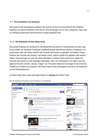 -3-




1.1 Die Architektur von facebook

Wer gezielt virale Kampagnen auslösen will, kommt um das Grundverständnis der Plattform
facebook und deren Architektur nicht herum. Eine Kampagne ist nur dann erfolgreich, wenn das
zur Verfügung stehende Instrumentarium richtig eingesetzt wird.



1.1.1 Die Startseite mit dem News Feed

Das große Potential von facebook für die Markenführung beruht im wesentlichen auf dem sog.
Social Graph von facebook: Facebook veröffentlicht jede Aktivität der Nutzers in facebook und
macht diese über den News Feed für die Freunde des Nutzers zugänglich. Auf diesem Wege
erfahren die Freunde des Nutzers, was dieser macht, welche Inhalte ihm gefallen oder welche
Seiten / Anwendungen er nutzt. Da diese Aktivitäten im News Feed verlinkt sind, folgen die
Freunde des Nutzers zu den jeweiligen Aktivitäten; denn sie interessieren sich dafür, was ihre
eigenen Freunde machen. Dieses „Folgen“ von Freunden bildet die Grundlage für die immense
Viralität von Inhalten auf facebook. Der News Feed ist das mächtigste Instrument von facebook –
und für Werbetreibende !


Im Detail: Nach dem Login sieht jeder Nutzer im Mittelteil den News Feed:


Bild: Die Startseite von facebook mit dem Newsfeed in der Mittelspalte




Leitfaden Marketingpraxis facebook (09.2009)                                  © Xihit Solutions GmbH
 