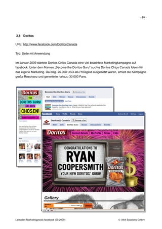 - 49 -




2.6 Doritos

URL: http://www.facebook.com/DoritosCanada


Typ: Seite mit Anwendung


Im Januar 2009 startete Doritos Chips Canada eine viel beachtete Marketingkampagne auf
facebook. Unter dem Namen „Become the Doritos Guru“ suchte Doritos Chips Canada Ideen für
das eigene Marketing. Da insg. 25.000 USD als Preisgeld ausgesetzt waren, erhielt die Kampagne
große Resonanz und generierte nahezu 30 000 Fans.




Leitfaden Marketingpraxis facebook (09.2009)                             © Xihit Solutions GmbH
 