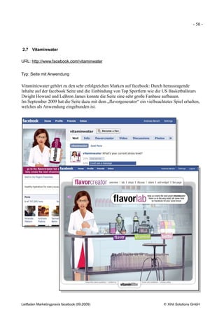 - 50 -




2.7 Vitaminwater

URL: http://www.facebook.com/vitaminwater


Typ: Seite mit Anwendung

Vitaminicwater gehört zu den sehr erfolgreichen Marken auf facebook: Durch herausragende
Inhalte auf der facebook Seite und die Einbindung von Top Sportlern wie die US Basketballstars
Dwight Howard und LeBron James konnte die Seite eine sehr große Fanbase aufbauen.
Im September 2009 hat die Seite dazu mit dem „flavorgenerator“ ein vielbeachtetes Spiel erhalten,
welches als Anwendung eingebunden ist.




Leitfaden Marketingpraxis facebook (09.2009)                                 © Xihit Solutions GmbH
 