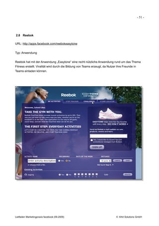 - 51 -




2.8 Reebok

URL: http://apps.facebook.com/reebokeasytone


Typ: Anwendung


Reebok hat mit der Anwendung „Easytone“ eine recht nützliche Anwendung rund um das Thema
Fitness erstellt. Viralität wird durch die Bildung von Teams erzeugt, da Nutzer ihre Freunde in
Teams einladen können.




Leitfaden Marketingpraxis facebook (09.2009)                                   © Xihit Solutions GmbH
 