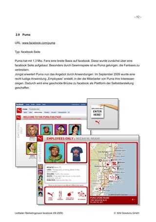 - 52 -




2.9 Puma

URL: www.facebook.com/puma


Typ: facebook Seite


Puma hat mit 1,3 Mio. Fans eine breite Basis auf facebook. Diese wurde zunächst über eine
facebook Seite aufgebaut. Besonders durch Gewinnspiele ist es Puma gelungen, die Fanbasis zu
verbreitern.
Jüngst erweitert Puma nun das Angebot durch Anwendungen: Im September 2009 wurde eine
recht lustige Anwendung „Employees“ erstellt, in der die Mitarbeiter von Puma ihre Interessen
zeigen. Dadurch wird eine geschickte Brücke zu facebook als Plattform der Selbstdarstellung
geschaffen.




Leitfaden Marketingpraxis facebook (09.2009)                                 © Xihit Solutions GmbH
 