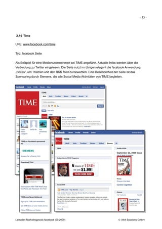 - 53 -




2.10 Time

URL: www.facebook.com/time


Typ: facebook Seite


Als Beispiel für eine Medienunternehmen sei TIME angeführt. Aktuelle Infos werden über die
Verbindung zu Twitter eingelesen. Die Seite nutzt im übrigen elegant die facebook Anwendung
„Boxes“, um Themen und den RSS feed zu bewerben. Eine Besonderheit der Seite ist das
Sponsoring durch Siemens, die alle Social Media Aktivitäten von TIME begleiten.




Leitfaden Marketingpraxis facebook (09.2009)                               © Xihit Solutions GmbH
 