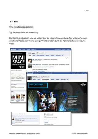 - 54 -




2.11 Mini

URL: www.facebook.com/mini


Typ: facebook Seite mit Anwendung


Die Mini Seite ist optisch sehr gut gelöst: Über die integrierte Anwendung „Two Untamed“ werden
eine Reihe Videos zum Thema gezeigt. Viralität entsteht durch die Kommentarfunktionen zum
Video.




Leitfaden Marketingpraxis facebook (09.2009)                               © Xihit Solutions GmbH
 