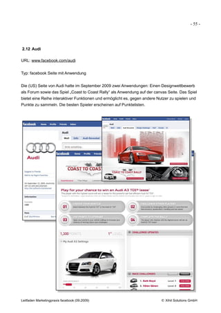 - 55 -




2.12 Audi

URL: www.facebook.com/audi


Typ: facebook Seite mit Anwendung


Die (US) Seite von Audi hatte im September 2009 zwei Anwendungen: Einen Designwettbewerb
als Forum sowie das Spiel „Coast to Coast Rally“ als Anwendung auf der canvas Seite. Das Spiel
bietet eine Reihe interaktiver Funktionen und ermöglicht es, gegen andere Nutzer zu spielen und
Punkte zu sammeln. Die besten Spieler erscheinen auf Punktelisten.




Leitfaden Marketingpraxis facebook (09.2009)                                © Xihit Solutions GmbH
 