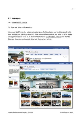 - 56 -




2.13 Volkswagen

URL: www.facebook.com/vw


Typ: facebook Seite mit Anwendung


Volkswagen (USA) hat eine optisch sehr gelungene, funktional aber noch recht eingeschränkte
Seite auf facebook. Der Autobauer folgt dabei seiner Markenstrategie und bietet zu jeder Marke
eine eigene facebook Seite an. In der Dachmarkenseite www.facebook.com/vw wird über die
Bilder auf die einzelnen facebook Seiten der Automarken verlinkt.




Leitfaden Marketingpraxis facebook (09.2009)                                © Xihit Solutions GmbH
 