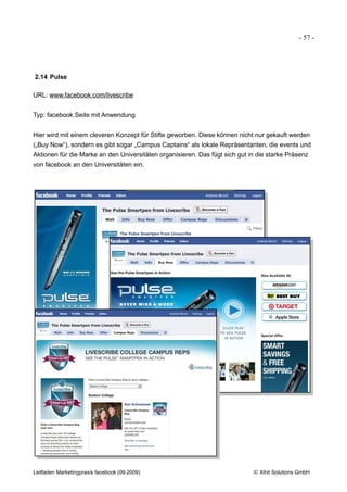 - 57 -




2.14 Pulse

URL: www.facebook.com/livescribe


Typ: facebook Seite mit Anwendung


Hier wird mit einem cleveren Konzept für Stifte geworben. Diese können nicht nur gekauft werden
(„Buy Now“), sondern es gibt sogar „Campus Captains“ als lokale Repräsentanten, die events und
Aktionen für die Marke an den Universitäten organisieren. Das fügt sich gut in die starke Präsenz
von facebook an den Universitäten ein.




Leitfaden Marketingpraxis facebook (09.2009)                                 © Xihit Solutions GmbH
 