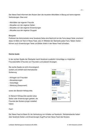 -4-

Der News Feed informiert den Nutzer über die neuesten Aktivitäten in Bezug auf seine eigenen
Verbindungen. Dies sind


- Aktivitäten der eigenen Freunde
- Aktuelles von den eigenen Seiten
- Aktuelles von den eigenen Anwendungen
- Aktuelles aus den eigenen Gruppen


Beispiele:
Publiziert der Administrator einer facebook Seite eine Nachricht an die Fans dieser Seite, erscheint
diese mit Bild und Text im News Feed, also im Mittelteil der Startseite jedes Fans. Neben Seiten
können auch Anwendungen Texte und Bilder direkt in den News Feed schreiben.




Rechte Spalte


In der rechten Spalte der Startseite macht facebook zusätzlich Vorschläge zu möglichen
Freundschaften (Freunde von Freunden) und platziert Anzeigen.


Die rechte Spalte ist nicht chronologisch
sortiert und enthält nach thematischer
Sortierung


- Anfragen von Freunden
- Aktualisierungen
- Vorschläge
- Werbung (Gesponsert)


sowie den Bereich Höhepunkte.


Im Bereich Höhepunkte werden etwa
Seiten oder Anwendungen gelistet, die
Freunde des Nutzers jüngst installiert
haben.


Fazit:


Der News Feed ist Basis für die Verbreitung von Inhalten auf facebook. Werbetreibende haben
über facebook Seiten und Anwendungen Zugriff auf den News Feed des Nutzers.



Leitfaden Marketingpraxis facebook (09.2009)                                  © Xihit Solutions GmbH
 
