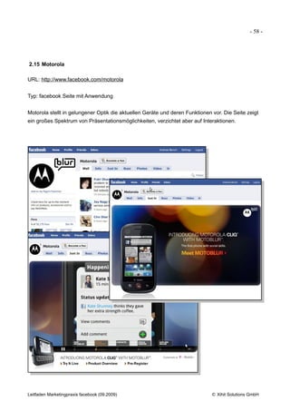- 58 -




2.15 Motorola

URL: http://www.facebook.com/motorola


Typ: facebook Seite mit Anwendung


Motorola stellt in gelungener Optik die aktuellen Geräte und deren Funktionen vor. Die Seite zeigt
ein großes Spektrum von Präsentationsmöglichkeiten, verzichtet aber auf Interaktionen.




Leitfaden Marketingpraxis facebook (09.2009)                                  © Xihit Solutions GmbH
 