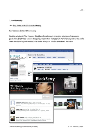 - 59 -




2.16 BlackBerry

URL: http://www.facebook.com/BlackBerry


Typ: facebook Seite mit Anwendung


Blackberry hat mit „Why I love my BlackBery Smartphone“ eine recht gelungene Anwendung
geschaffen: Die Nutzer können ihre ganz persönlichen Vorlieben als Kommentar posten. Das wirkt,
da es dem Nutzungsverhalten von facebook entspricht und im News Feed erscheint.




Leitfaden Marketingpraxis facebook (09.2009)                              © Xihit Solutions GmbH
 