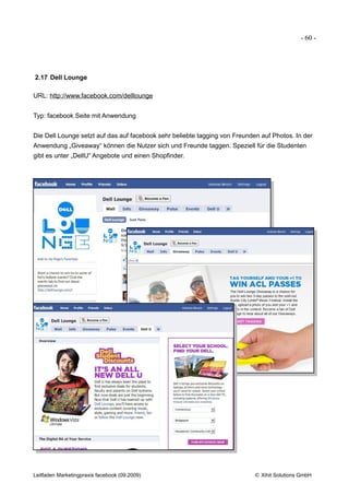 - 60 -




2.17 Dell Lounge

URL: http://www.facebook.com/delllounge


Typ: facebook Seite mit Anwendung


Die Dell Lounge setzt auf das auf facebook sehr beliebte tagging von Freunden auf Photos. In der
Anwendung „Giveaway“ können die Nutzer sich und Freunde taggen. Speziell für die Studenten
gibt es unter „DellU“ Angebote und einen Shopfinder.




Leitfaden Marketingpraxis facebook (09.2009)                                © Xihit Solutions GmbH
 