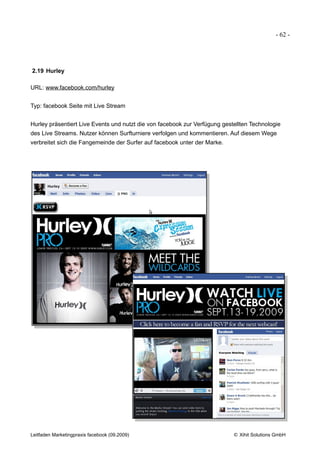 - 62 -




2.19 Hurley

URL: www.facebook.com/hurley


Typ: facebook Seite mit Live Stream


Hurley präsentiert Live Events und nutzt die von facebook zur Verfügung gestellten Technologie
des Live Streams. Nutzer können Surfturniere verfolgen und kommentieren. Auf diesem Wege
verbreitet sich die Fangemeinde der Surfer auf facebook unter der Marke.




Leitfaden Marketingpraxis facebook (09.2009)                                © Xihit Solutions GmbH
 