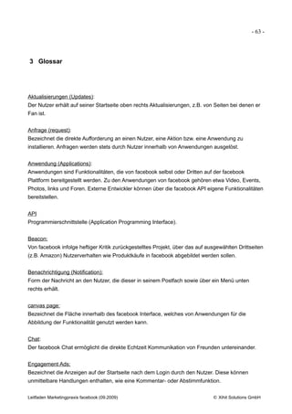 - 63 -




3 Glossar




Aktualisierungen (Updates):
Der Nutzer erhält auf seiner Startseite oben rechts Aktualisierungen, z.B. von Seiten bei denen er
Fan ist.


Anfrage (request):
Bezeichnet die direkte Aufforderung an einen Nutzer, eine Aktion bzw. eine Anwendung zu
installieren. Anfragen werden stets durch Nutzer innerhalb von Anwendungen ausgelöst.


Anwendung (Applications):
Anwendungen sind Funktionalitäten, die von facebook selbst oder Dritten auf der facebook
Plattform bereitgestellt werden. Zu den Anwendungen von facebook gehören etwa Video, Events,
Photos, links und Foren. Externe Entwickler können über die facebook API eigene Funktionalitäten
bereitstellen.


API
Programmierschnittstelle (Application Programming Interface).


Beacon:
Von facebook infolge heftiger Kritik zurückgestelltes Projekt, über das auf ausgewählten Drittseiten
(z.B. Amazon) Nutzerverhalten wie Produktkäufe in facebook abgebildet werden sollen.


Benachrichtigung (Notification):
Form der Nachricht an den Nutzer, die dieser in seinem Postfach sowie über ein Menü unten
rechts erhält.


canvas page:
Bezeichnet die Fläche innerhalb des facebook Interface, welches von Anwendungen für die
Abbildung der Funktionalität genutzt werden kann.


Chat:
Der facebook Chat ermöglicht die direkte Echtzeit Kommunikation von Freunden untereinander.


Engagement Ads:
Bezeichnet die Anzeigen auf der Startseite nach dem Login durch den Nutzer. Diese können
unmittelbare Handlungen enthalten, wie eine Kommentar- oder Abstimmfunktion.


Leitfaden Marketingpraxis facebook (09.2009)                                  © Xihit Solutions GmbH
 
