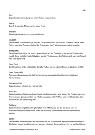 - 64 -

Fan:
Bezeichnet die Verbindung von einem Nutzer zu einer Seite.


Feeds:
Begriff für einzelne Meldungen im News Feed.


Freunde:
Bezeichnet die Verbindung zwischen Nutzern.


Gruppen:
Die facebook Gruppen ermöglichen den Zusammenschluss von Nutzern zu einem Thema. Jeder
Nutzer kann eine Gruppe gründen. Die Gruppe wird durch Administratoren selbst verwaltet.


Höhepunkte:
Bezeichnet Vorschläge, die facebook dem Nutzer auf der Startseite in der rechten Spalte mittig
macht. Diese enthalten letzte Aktivitäten aus den Verbindungen des Nutzers, z.B. wenn ein Freund
Fan einer Seite wird.


News Feed:
Der News Feed ist die Mittelspalte, die jeder Nutzer auf der eigenen facebook Startseite enthält.


Open Stream API:
Technische Bezeichnung für die Programmierung von sozialen Funktionen innerhalb von
Anwendungen.


Pinnwand (Wall):
Bezeichnet den Mittelteil des Nutzerprofils.


Profil Box:
Bezeichnet einen Platz in der linken Spalte von Nutzerprofilen oder Seiten. Die Profilbox kann von
Anwendungen genutzt werden, um Inhalte anzuzeigen. Die Profilbox wird vom Nutzer bzw. dem
Administrator der Seite konfiguriert.


Publisher:
Bezeichnet das Eingabefenster ganz oben in der Mittelspalte auf der Startseite bzw. im
Administrationsbereich der Seiten. Über den Publisher können einfach Inhalte veröffentlicht
werden.


Seiten:
Die facebook Seiten entsprechen vom layout und der Funktionalität weitgehend dem Nutzerprofil.
Die Seiten können von Unternehmen, Marken, Initiativen, Organisationen etc. zur Veröffentlichung


Leitfaden Marketingpraxis facebook (09.2009)                                  © Xihit Solutions GmbH
 