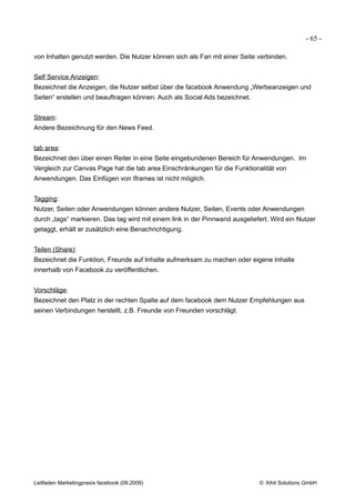 - 65 -

von Inhalten genutzt werden. Die Nutzer können sich als Fan mit einer Seite verbinden.


Self Service Anzeigen:
Bezeichnet die Anzeigen, die Nutzer selbst über die facebook Anwendung „Werbeanzeigen und
Seiten“ erstellen und beauftragen können. Auch als Social Ads bezeichnet.


Stream:
Andere Bezeichnung für den News Feed.


tab area:
Bezeichnet den über einen Reiter in eine Seite eingebundenen Bereich für Anwendungen. Im
Vergleich zur Canvas Page hat die tab area Einschränkungen für die Funktionalität von
Anwendungen. Das Einfügen von Iframes ist nicht möglich.


Tagging:
Nutzer, Seiten oder Anwendungen können andere Nutzer, Seiten, Events oder Anwendungen
durch „tags“ markieren. Das tag wird mit einem link in der Pinnwand ausgeliefert. Wird ein Nutzer
getaggt, erhält er zusätzlich eine Benachrichtigung.


Teilen (Share):
Bezeichnet die Funktion, Freunde auf Inhalte aufmerksam zu machen oder eigene Inhalte
innerhalb von Facebook zu veröffentlichen.


Vorschläge:
Bezeichnet den Platz in der rechten Spalte auf dem facebook dem Nutzer Empfehlungen aus
seinen Verbindungen herstellt, z.B. Freunde von Freunden vorschlägt.




Leitfaden Marketingpraxis facebook (09.2009)                                 © Xihit Solutions GmbH
 