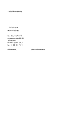 Kontakt & Impressum




Andreas Bersch
bersch@xihit.net


Xihit Solutions GmbH
Dessauerstrasse 28 - 29
10963 Berlin
fon +49 (30) 288 786 70
fax +49 (30) 288 786 80


www.xihit.net             www.facebookbiz.de
 