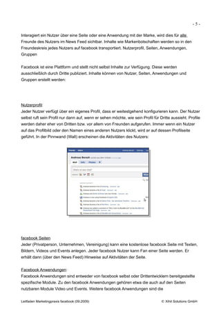 -5-

Interagiert ein Nutzer über eine Seite oder eine Anwendung mit der Marke, wird dies für alle
Freunde des Nutzers im News Feed sichtbar. Inhalte wie Markenbotschaften werden so in den
Freundeskreis jedes Nutzers auf facebook transportiert. Nutzerprofil, Seiten, Anwendungen,
Gruppen


Facebook ist eine Plattform und stellt nicht selbst Inhalte zur Verfügung. Diese werden
ausschließlich durch Dritte publiziert. Inhalte können von Nutzer, Seiten, Anwendungen und
Gruppen erstellt werden:




Nutzerprofil:
Jeder Nutzer verfügt über ein eigenes Profil, dass er weitestgehend konfigurieren kann. Der Nutzer
selbst ruft sein Profil nur dann auf, wenn er sehen möchte, wie sein Profil für Dritte aussieht. Profile
werden daher eher von Dritten bzw. vor allem von Freunden aufgerufen. Immer wenn ein Nutzer
auf das Profilbild oder den Namen eines anderen Nutzers klickt, wird er auf dessen Profilseite
geführt. In der Pinnwand (Wall) erscheinen die Aktivitäten des Nutzers:




facebook Seiten
Jeder (Privatperson, Unternehmen, Vereinigung) kann eine kostenlose facebook Seite mit Texten,
Bildern, Videos und Events anlegen. Jeder facebook Nutzer kann Fan einer Seite werden. Er
erhält dann (über den News Feed) Hinweise auf Aktivitäten der Seite.


Facebook Anwendungen:
Facebook Anwendungen sind entweder von facebook selbst oder Drittentwicklern bereitgestellte
spezifische Module. Zu den facebook Anwendungen gehören etwa die auch auf den Seiten
nutzbaren Module Video und Events. Weitere facebook Anwendungen sind die


Leitfaden Marketingpraxis facebook (09.2009)                                     © Xihit Solutions GmbH
 
