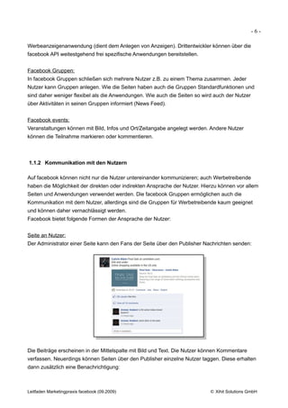 -6-

Werbeanzeigenanwendung (dient dem Anlegen von Anzeigen). Drittentwickler können über die
facebook API weitestgehend frei spezifische Anwendungen bereitstellen.


Facebook Gruppen:
In facebook Gruppen schließen sich mehrere Nutzer z.B. zu einem Thema zusammen. Jeder
Nutzer kann Gruppen anlegen. Wie die Seiten haben auch die Gruppen Standardfunktionen und
sind daher weniger flexibel als die Anwendungen. Wie auch die Seiten so wird auch der Nutzer
über Aktivitäten in seinen Gruppen informiert (News Feed).


Facebook events:
Veranstaltungen können mit Bild, Infos und Ort/Zeitangabe angelegt werden. Andere Nutzer
können die Teilnahme markieren oder kommentieren.



1.1.2 Kommunikation mit den Nutzern

Auf facebook können nicht nur die Nutzer untereinander kommunizieren; auch Werbetreibende
haben die Möglichkeit der direkten oder indirekten Ansprache der Nutzer. Hierzu können vor allem
Seiten und Anwendungen verwendet werden. Die facebook Gruppen ermöglichen auch die
Kommunikation mit dem Nutzer, allerdings sind die Gruppen für Werbetreibende kaum geeignet
und können daher vernachlässigt werden.
Facebook bietet folgende Formen der Ansprache der Nutzer:


Seite an Nutzer:
Der Administrator einer Seite kann den Fans der Seite über den Publisher Nachrichten senden:




Die Beiträge erscheinen in der Mittelspalte mit Bild und Text. Die Nutzer können Kommentare
verfassen. Neuerdings können Seiten über den Publisher einzelne Nutzer taggen. Diese erhalten
dann zusätzlich eine Benachrichtigung:



Leitfaden Marketingpraxis facebook (09.2009)                               © Xihit Solutions GmbH
 