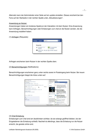 -7-

Alternativ kann der Administrator einer Seite auf ein update einstellen. Dieses erscheint bei den
Fans auf der Startseite in der rechten Spalte unter „Aktualisierungen“.


Anwendung an Nutzer:
Anwendungen haben ein breiteres Spektrum der Interaktion mit dem Nutzer: Eine Anwendung
kann Anfragen, Benachrichtigungen oder Einladungen zum chat an die Nutzer senden, die die
Anwendung installiert haben:


(1) Anfragen (Requests):




Anfragen erscheinen beim Nutzer in der rechten Spalte oben.


(2) Benachrichtigungen (Notifications)


Benachrichtigungen erscheinen ganz unten rechts sowie im Posteingang beim Nutzer. Bei neuen
Benachrichtigungen klappt die Inbox unten auf:




(3) Chat Einladung:
Einladungen zum chat sind am deutlichsten sichtbar, da sie solange geöffnet bleiben, bis der
Eingeladenen die Einladung schließt. Nachteil ist allerdings, dass die Einladung nur die Nutzer
erreicht, die gerade online sind.


Leitfaden Marketingpraxis facebook (09.2009)                                  © Xihit Solutions GmbH
 
