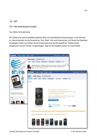 - 48 -




2.5 ATT

URL: http://www.facebook.com/att


Typ: Seite mit Anwendung


ATT bietet eine recht komplette facebook Seite mit verschiedenen Anwendungen in der tab area
an. Hervorzuheben ist die Anwendung „Your Style“. Hier wird anhand der vom Nutzer bei facebook
hinterlegten Daten (auf diese hat die Anwendung über die API Zugriff) ein Telefonmodell
ausgesucht und dem Nutzer vorgeschlagen. Egal ob das Ergebnis passt: Es macht Spaß.




Leitfaden Marketingpraxis facebook (09.2009)                                © Xihit Solutions GmbH
 