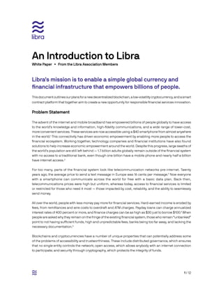 1 / 12
Libra’s mission is to enable a simple global currency and
financial infrastructure that empowers billions of people.	
Thisdocumentoutlinesourplansforanewdecentralizedblockchain,alow-volatilitycryptocurrency,andasmart
contract platform that together aim to create a new opportunity for responsible financial services innovation.
Problem Statement
The advent of the internet and mobile broadband has empowered billions of people globally to have access
to the world’s knowledge and information, high-fidelity communications, and a wide range of lower-cost,
more convenient services. These services are now accessible using a $40 smartphone from almost anywhere
in the world.1
This connectivity has driven economic empowerment by enabling more people to access the
financial ecosystem. Working together, technology companies and financial institutions have also found
solutions to help increase economic empowerment around the world. Despite this progress, large swaths of
the world’s population are still left behind — 1.7 billion adults globally remain outside of the financial system
with no access to a traditional bank, even though one billion have a mobile phone and nearly half a billion
have internet access.2
For too many, parts of the financial system look like telecommunication networks pre-internet. Twenty
years ago, the average price to send a text message in Europe was 16 cents per message.3
Now everyone
with a smartphone can communicate across the world for free with a basic data plan. Back then,
telecommunications prices were high but uniform, whereas today, access to financial services is limited
or restricted for those who need it most — those impacted by cost, reliability, and the ability to seamlessly
send money.
All over the world, people with less money pay more for financial services. Hard-earned income is eroded by
fees, from remittances and wire costs to overdraft and ATM charges. Payday loans can charge annualized
interest rates of 400 percent or more, and finance charges can be as high as $30 just to borrow $100.4
When
people are asked why they remain on the fringe of the existing financial system, those who remain “unbanked”
point to not having sufficient funds, high and unpredictable fees, banks being too far away, and lacking the
necessary documentation.5
Blockchains and cryptocurrencies have a number of unique properties that can potentially address some
of the problems of accessibility and trustworthiness. These include distributed governance, which ensures
that no single entity controls the network; open access, which allows anybody with an internet connection
to participate; and security through cryptography, which protects the integrity of funds.
White Paper • From the Libra Association Members
An Introduction to Libra
 