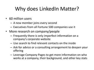 Why does LinkedIn Matter?
• 60 million users
   – A new member joins every second
   – Executives from all Fortune 500 companies use it
• More research on company/people
   – Frequently there is only imperfect information on a
     company’s corporate website
   – Use search to find relevant contacts on the inside
   – Ask for advice or a consulting arrangement to deepen your
     offering
   – Leverage Company Pages to get more information on who
     works at a company, their background, and other key stats
 