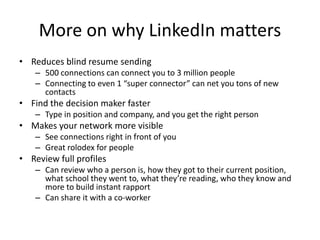 More on why LinkedIn matters
• Reduces blind resume sending
    – 500 connections can connect you to 3 million people
    – Connecting to even 1 “super connector” can net you tons of new
      contacts
• Find the decision maker faster
    – Type in position and company, and you get the right person
• Makes your network more visible
    – See connections right in front of you
    – Great rolodex for people
• Review full profiles
    – Can review who a person is, how they got to their current position,
      what school they went to, what they’re reading, who they know and
      more to build instant rapport
    – Can share it with a co-worker
 