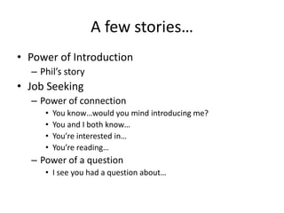 A few stories…
• Power of Introduction
  – Phil’s story
• Job Seeking
  – Power of connection
     •   You know…would you mind introducing me?
     •   You and I both know…
     •   You’re interested in…
     •   You’re reading…
  – Power of a question
     • I see you had a question about…
 