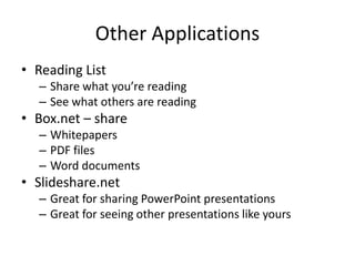 Other Applications
• Reading List
  – Share what you’re reading
  – See what others are reading
• Box.net – share
  – Whitepapers
  – PDF files
  – Word documents
• Slideshare.net
  – Great for sharing PowerPoint presentations
  – Great for seeing other presentations like yours
 