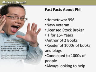 Fast Facts About Phil

•Hometown: 996
•Navy veteran
•Licensed Stock Broker
•IT for 15+ Years
•Author of 2 Books
•Reader of 1000s of books
and blogs
•Connected to 1000s of
people
•Always looking to help
 