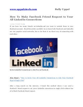 www.uppal2tech.com Bally Uppal
How To Make Facebook Friend Request to Your
All LinkedIn Connections
11:38 pm - By Bally Uppal 0
If you have too many friends on LinkedIn and you want to include them in your
Facebook account - Read this article carefully! As we know both Facebook and LinkedIn
are very popular social networks, but so far there is no direct way of connecting with
each other.
Invite LinkedIn Connections to Join You on Facebook
Also Read : " How to Invite Your All LinkedIn Connections to Like Your Facebook
Page in Single Click"
After a long search on the internet, I found this method where I can send a
Facebook friend request to my 3000 LinkedIn connections in single click without fear
of to block Facebook friend request.
 