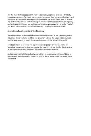 But the impact of Facebook can’t even be accurately captured by these admittedly
impressive numbers. Facebook has become much more than just a social network and
today can be considered an integral part of modern life. Many terms such as ‘friend
me’ and ‘like’ have been added to the global lexicon and Facebook has even arguably
had an impact on the way we socialize and on our psychology more broadly. This isn’t
just a tool it’s something that is fundamentally changing human interaction.
Acquisitions, Development and Live Streaming
It’s in this context that we need to view Facebook’s interest in live streaming and its
move into this area. For a tool that has genuinely altered the way we communicate
and the way we stay in touch, live streaming makes all the sense in the world.
Facebook allows us to share our experiences with people around the world by
uploading photos and writing comments. But now it is going a step further than that
by letting us share those moments and memories live with people.
And considering the billions of daily users, there is no company in the world that is
quite as well poised to really corner this market. Periscope and Market are no doubt
concerned!
 