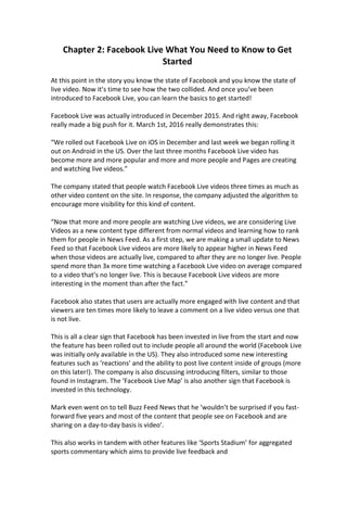 Chapter 2: Facebook Live What You Need to Know to Get
Started
At this point in the story you know the state of Facebook and you know the state of
live video. Now it’s time to see how the two collided. And once you’ve been
introduced to Facebook Live, you can learn the basics to get started!
Facebook Live was actually introduced in December 2015. And right away, Facebook
really made a big push for it. March 1st, 2016 really demonstrates this:
“We rolled out Facebook Live on iOS in December and last week we began rolling it
out on Android in the US. Over the last three months Facebook Live video has
become more and more popular and more and more people and Pages are creating
and watching live videos.”
The company stated that people watch Facebook Live videos three times as much as
other video content on the site. In response, the company adjusted the algorithm to
encourage more visibility for this kind of content.
“Now that more and more people are watching Live videos, we are considering Live
Videos as a new content type different from normal videos and learning how to rank
them for people in News Feed. As a first step, we are making a small update to News
Feed so that Facebook Live videos are more likely to appear higher in News Feed
when those videos are actually live, compared to after they are no longer live. People
spend more than 3x more time watching a Facebook Live video on average compared
to a video that’s no longer live. This is because Facebook Live videos are more
interesting in the moment than after the fact.”
Facebook also states that users are actually more engaged with live content and that
viewers are ten times more likely to leave a comment on a live video versus one that
is not live.
This is all a clear sign that Facebook has been invested in live from the start and now
the feature has been rolled out to include people all around the world (Facebook Live
was initially only available in the US). They also introduced some new interesting
features such as ‘reactions’ and the ability to post live content inside of groups (more
on this later!). The company is also discussing introducing filters, similar to those
found in Instagram. The ‘Facebook Live Map’ is also another sign that Facebook is
invested in this technology.
Mark even went on to tell Buzz Feed News that he ‘wouldn’t be surprised if you fast-
forward five years and most of the content that people see on Facebook and are
sharing on a day-to-day basis is video’.
This also works in tandem with other features like ‘Sports Stadium’ for aggregated
sports commentary which aims to provide live feedback and
 
