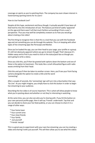 coverage on sports as you’re watching them. The company has even shown interest in
livestreaming sporting events for its users!
How to Use Facebook Live?
Despite all this hype, excitement and focus though, it actually wouldn’t have been all
that hard to miss the introduction of Live. The feature just kind of subtly ‘appeared’
on the app and there wasn’t all that much fanfare surrounding it from a user’s
perspective. Thus you may well be completely unaware as to how you would go
about creating a live video!
The first thing to recognize then is that this is a tool that you use with the Facebook
app and not something you can do through the website. This is in keeping with other
types of live streaming apps like Periscope and Market.
Once you’ve loaded the app, you can then head to your page, your profile or a group.
It’s still not obviously apparent where you go to stream though! That’s because it’s
hidden away and to find it you need to click on the status/post box as though you
were going to write a status.
Once you click this, you’ll then be greeted with options down the bottom and one of
these is the option to livestream. This looks like a small silhouetted figure with radio
waves emitting from their head.
Click this and you’ll then be taken to another screen. Here, you’ll see your front facing
camera alongside the option to create a title and the word
‘connecting’.
After a couple of seconds, the ‘connecting’ sign will turn into a blue button that says
‘Go Live’. As you might imagine, you simply have to click this button in order to begin
live streaming to your audience.
Describing the live video is of course important. This is what will allow people to know
what you’re posting about and whether or not they’re interesting in watching.
At the same time, you can also see who you’re sharing with. If you hit the button on
your own personal profile page, then it will say ‘Friends’ underneath. Tap that and
you can decide to share your live feed publicly, or you can choose to share it in a
range of other ways:
* Your home town
* Your current area
* Your close friends
* Your family
* Just yourself
* Friends ‘except’
This is a great way to experiment with your own live streaming: you can try creating a
video and sharing it with just yourself. This will then allow you to see what the videos
 