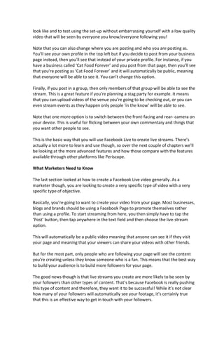 look like and to test using the set-up without embarrassing yourself with a low quality
video that will be seen by everyone you know/everyone following you!
Note that you can also change where you are posting and who you are posting as.
You’ll see your own profile in the top left but if you decide to post from your business
page instead, then you’ll see that instead of your private profile. For instance, if you
have a business called ‘Cat Food Forever’ and you post from that page, then you’ll see
that you’re posting as ‘Cat Food Forever’ and it will automatically be public, meaning
that everyone will be able to see it. You can’t change this option.
Finally, if you post in a group, then only members of that group will be able to see the
stream. This is a great feature if you’re planning a stag party for example. It means
that you can upload videos of the venue you’re going to be checking out, or you can
even stream events as they happen only people ‘in the know’ will be able to see.
Note that one more option is to switch between the front-facing and rear- camera on
your device. This is useful for flicking between your own commentary and things that
you want other people to see.
This is the basic way that you will use Facebook Live to create live streams. There’s
actually a lot more to learn and use though, so over the next couple of chapters we’ll
be looking at the more advanced features and how those compare with the features
available through other platforms like Periscope.
What Marketers Need to Know
The last section looked at how to create a Facebook Live video generally. As a
marketer though, you are looking to create a very specific type of video with a very
specific type of objective.
Basically, you’re going to want to create your video from your page. Most businesses,
blogs and brands should be using a Facebook Page to promote themselves rather
than using a profile. To start streaming from here, you then simply have to tap the
‘Post’ button, then tap anywhere in the text field and then choose the live-stream
option.
This will automatically be a public video meaning that anyone can see it if they visit
your page and meaning that your viewers can share your videos with other friends.
But for the most part, only people who are following your page will see the content
you’re creating unless they know someone who is a fan. This means that the best way
to build your audience is to build more followers for your page.
The good news though is that live streams you create are more likely to be seen by
your followers than other types of content. That’s because Facebook is really pushing
this type of content and therefore, they want it to be successful! While it’s not clear
how many of your followers will automatically see your footage, it’s certainly true
that this is an effective way to get in touch with your followers.
 