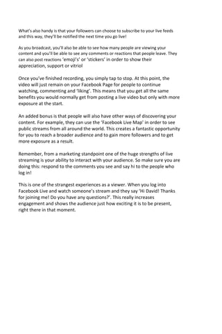 What’s also handy is that your followers can choose to subscribe to your live feeds
and this way, they’ll be notified the next time you go live!
As you broadcast, you’ll also be able to see how many people are viewing your
content and you’ll be able to see any comments or reactions that people leave. They
can also post reactions ‘emoji’s’ or ‘stickers’ in order to show their
appreciation, support or vitriol
Once you’ve finished recording, you simply tap to stop. At this point, the
video will just remain on your Facebook Page for people to continue
watching, commenting and ‘liking’. This means that you get all the same
benefits you would normally get from posting a live video but only with more
exposure at the start.
An added bonus is that people will also have other ways of discovering your
content. For example, they can use the ‘Facebook Live Map’ in order to see
public streams from all around the world. This creates a fantastic opportunity
for you to reach a broader audience and to gain more followers and to get
more exposure as a result.
Remember, from a marketing standpoint one of the huge strengths of live
streaming is your ability to interact with your audience. So make sure you are
doing this: respond to the comments you see and say hi to the people who
log in!
This is one of the strangest experiences as a viewer. When you log into
Facebook Live and watch someone’s stream and they say ‘Hi David! Thanks
for joining me! Do you have any questions?’. This really increases
engagement and shows the audience just how exciting it is to be present,
right there in that moment.
 