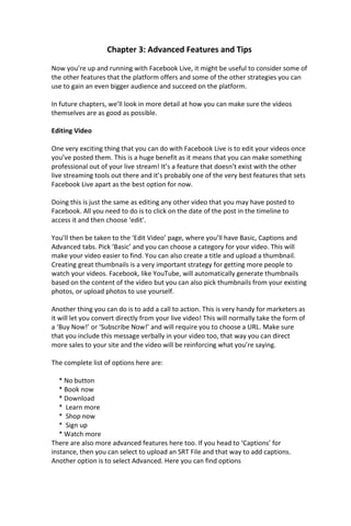 Chapter 3: Advanced Features and Tips
Now you’re up and running with Facebook Live, it might be useful to consider some of
the other features that the platform offers and some of the other strategies you can
use to gain an even bigger audience and succeed on the platform.
In future chapters, we’ll look in more detail at how you can make sure the videos
themselves are as good as possible.
Editing Video
One very exciting thing that you can do with Facebook Live is to edit your videos once
you’ve posted them. This is a huge benefit as it means that you can make something
professional out of your live stream! It’s a feature that doesn’t exist with the other
live streaming tools out there and it’s probably one of the very best features that sets
Facebook Live apart as the best option for now.
Doing this is just the same as editing any other video that you may have posted to
Facebook. All you need to do is to click on the date of the post in the timeline to
access it and then choose ‘edit’.
You’ll then be taken to the ‘Edit Video’ page, where you’ll have Basic, Captions and
Advanced tabs. Pick ‘Basic’ and you can choose a category for your video. This will
make your video easier to find. You can also create a title and upload a thumbnail.
Creating great thumbnails is a very important strategy for getting more people to
watch your videos. Facebook, like YouTube, will automatically generate thumbnails
based on the content of the video but you can also pick thumbnails from your existing
photos, or upload photos to use yourself.
Another thing you can do is to add a call to action. This is very handy for marketers as
it will let you convert directly from your live video! This will normally take the form of
a ‘Buy Now!’ or ‘Subscribe Now!’ and will require you to choose a URL. Make sure
that you include this message verbally in your video too, that way you can direct
more sales to your site and the video will be reinforcing what you’re saying.
The complete list of options here are:
* No button
* Book now
* Download
* Learn more
* Shop now
* Sign up
* Watch more
There are also more advanced features here too. If you head to ‘Captions’ for
instance, then you can select to upload an SRT File and that way to add captions.
Another option is to select Advanced. Here you can find options
 